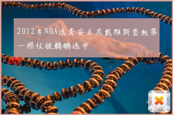 2012年NBA选秀安东尼戴维斯首轮第一顺位被鹈鹕选中