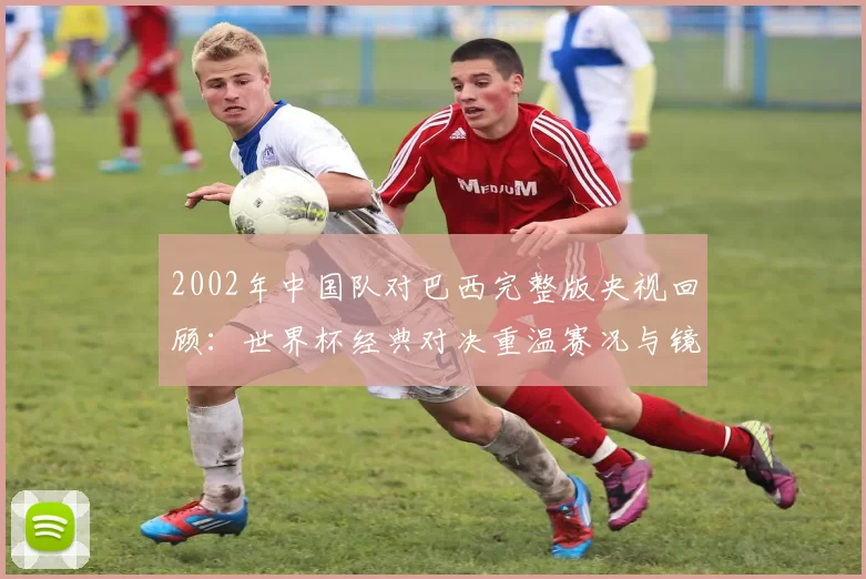 2002年中国队对巴西完整版央视回顾：世界杯经典对决重温赛况与镜头