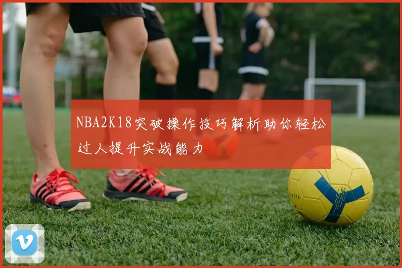 NBA2K18突破操作技巧解析助你轻松过人提升实战能力