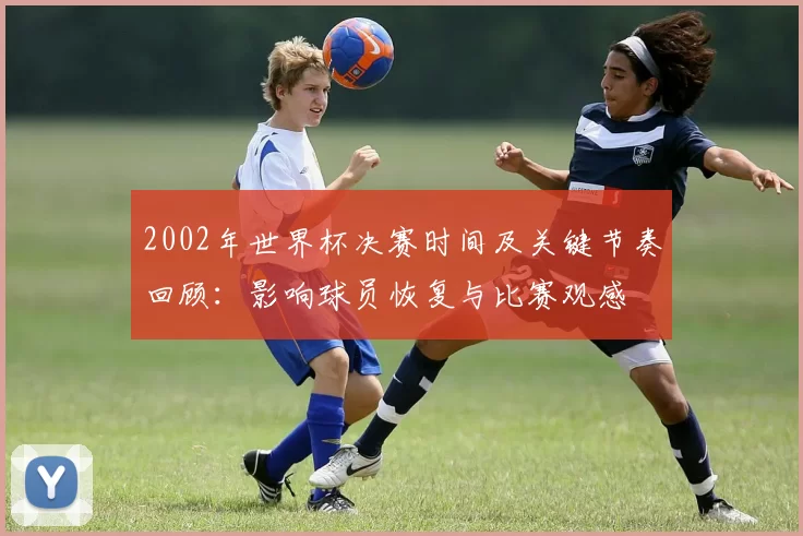 2002年世界杯决赛时间及关键节奏回顾:影响球员恢复与比赛观感