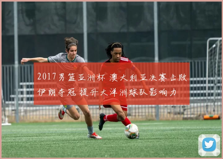 2017男篮亚洲杯 澳大利亚决赛击败伊朗夺冠 提升大洋洲球队影响力