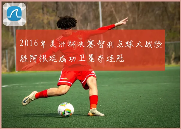 2016年美洲杯决赛智利点球大战险胜阿根廷成功卫冕夺连冠