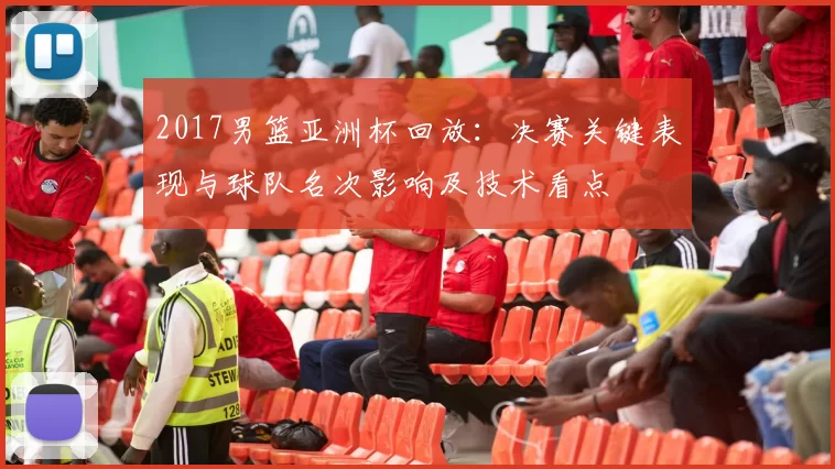 2017男篮亚洲杯回放:决赛关键表现与球队名次影响及技术看点