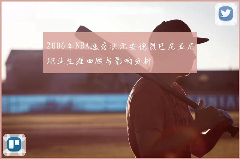 2006年NBA选秀状元安德烈巴尼亚尼职业生涯回顾与影响分析