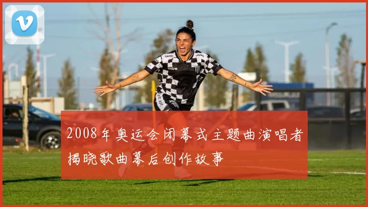 2008年奥运会闭幕式主题曲演唱者揭晓歌曲幕后创作故事