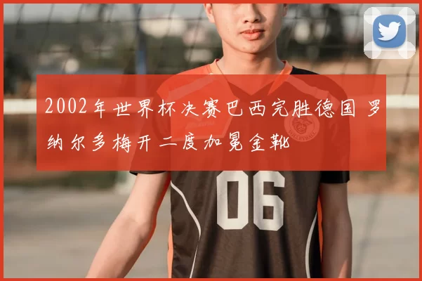 2002年世界杯决赛巴西完胜德国 罗纳尔多梅开二度加冕金靴