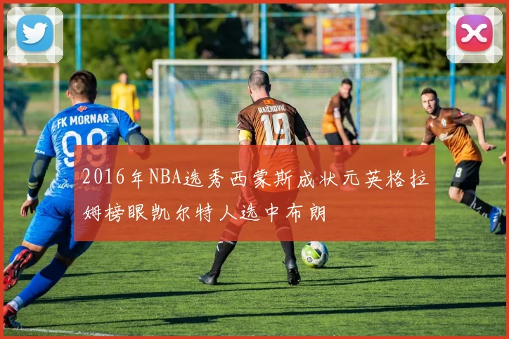 2016年NBA选秀西蒙斯成状元英格拉姆榜眼凯尔特人选中布朗