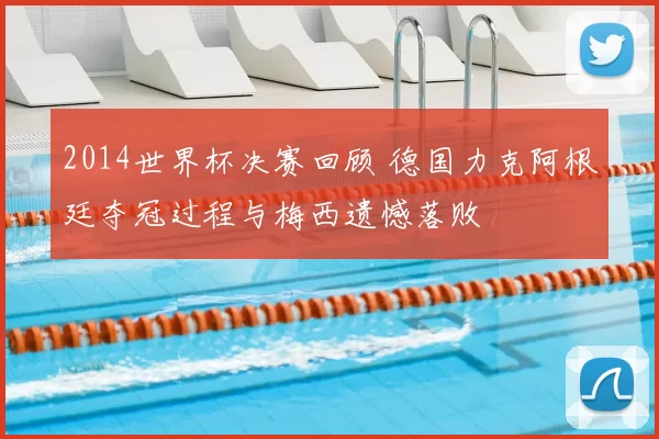 2014世界杯决赛回顾 德国力克阿根廷夺冠过程与梅西遗憾落败