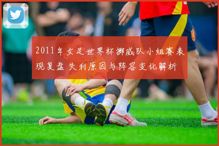 2011年女足世界杯挪威队小组赛表现复盘 失利原因与阵容变化解析
