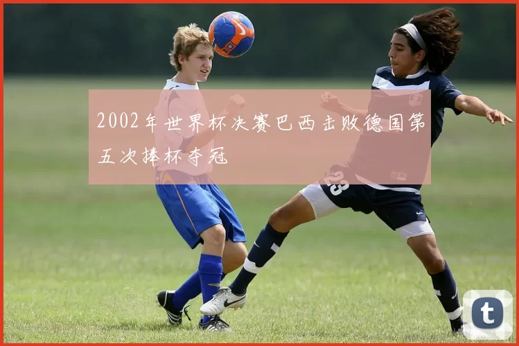 2002年世界杯决赛巴西击败德国第五次捧杯夺冠