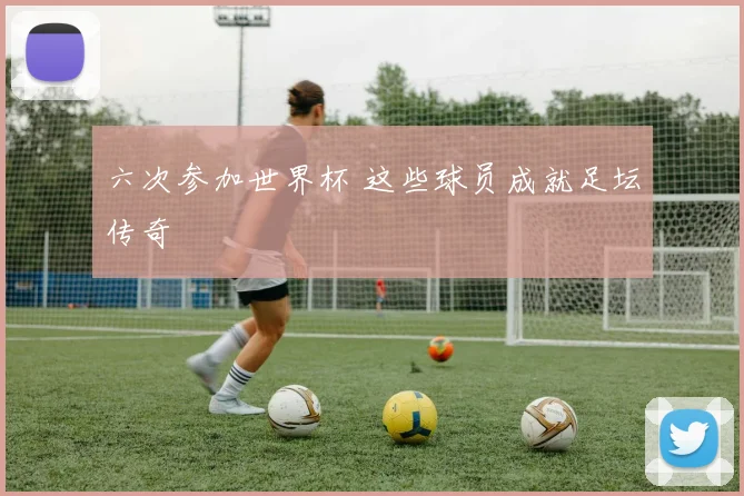 六次参加世界杯 这些球员成就足坛传奇