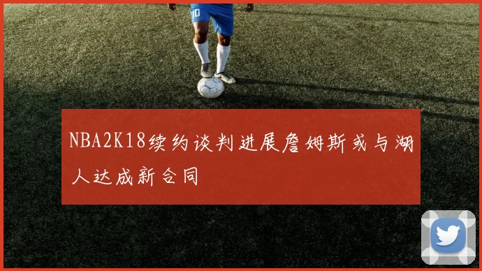 NBA2K18续约谈判进展詹姆斯或与湖人达成新合同