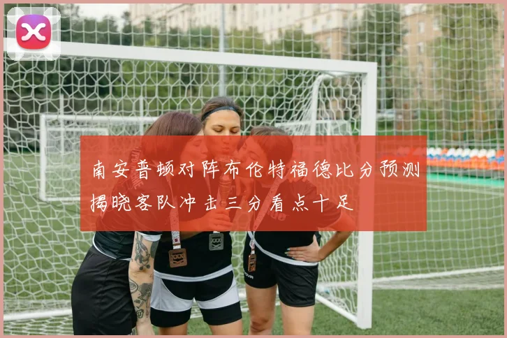 南安普顿对阵布伦特福德比分预测揭晓客队冲击三分看点十足