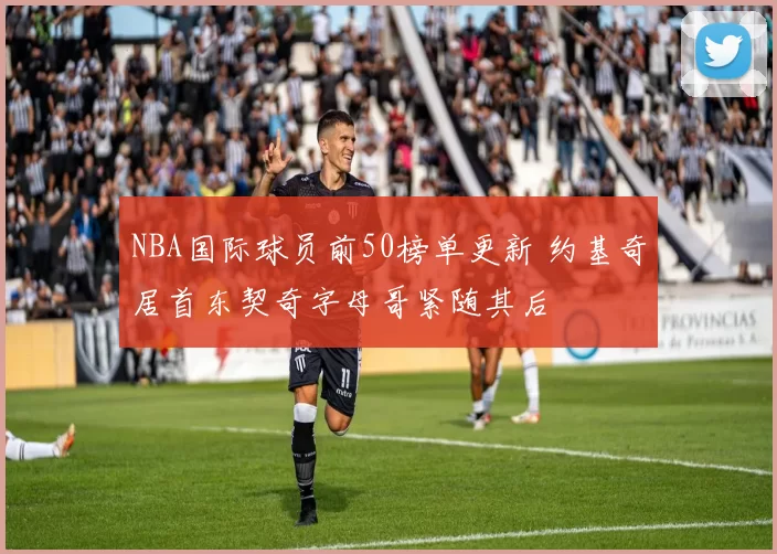 NBA国际球员前50榜单更新 约基奇居首东契奇字母哥紧随其后