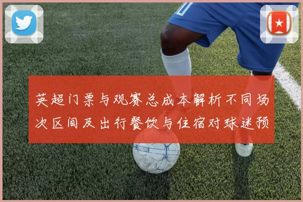 英超门票与观赛总成本解析不同场次区间及出行餐饮与住宿对球迷预算影响