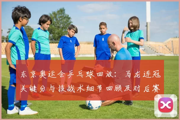 东京奥运会乒乓球回放：马龙连冠关键分与技战术细节回顾及对后赛启示