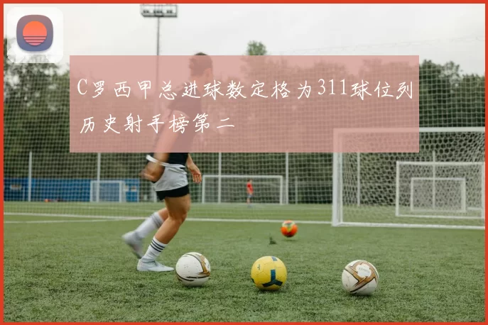 C罗西甲总进球数定格为311球位列历史射手榜第二