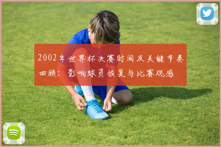 2002年世界杯决赛时间及关键节奏回顾:影响球员恢复与比赛观感