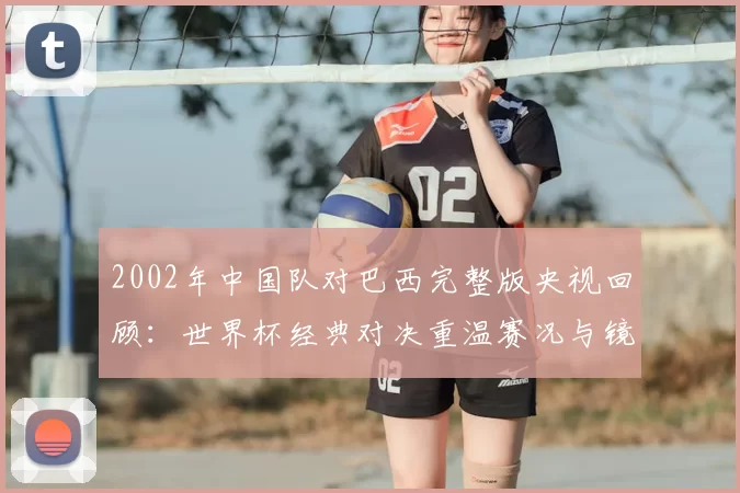 2002年中国队对巴西完整版央视回顾:世界杯经典对决重温赛况与镜头