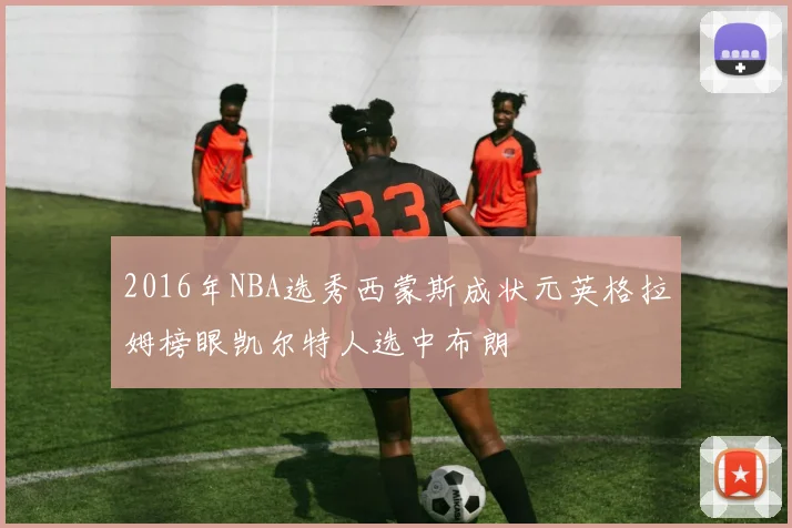 2016年NBA选秀西蒙斯成状元英格拉姆榜眼凯尔特人选中布朗