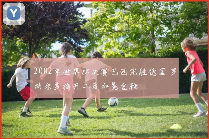 2002年世界杯决赛巴西完胜德国 罗纳尔多梅开二度加冕金靴