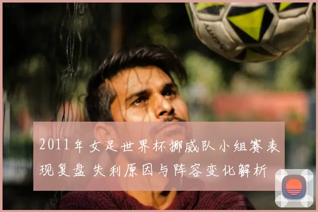 2011年女足世界杯挪威队小组赛表现复盘 失利原因与阵容变化解析