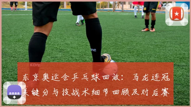东京奥运会乒乓球回放：马龙连冠关键分与技战术细节回顾及对后赛启示