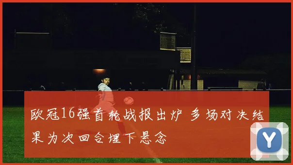 欧冠16强首轮战报出炉 多场对决结果为次回合埋下悬念