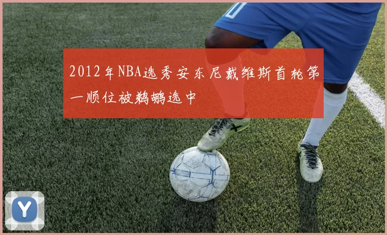 2012年NBA选秀安东尼戴维斯首轮第一顺位被鹈鹕选中