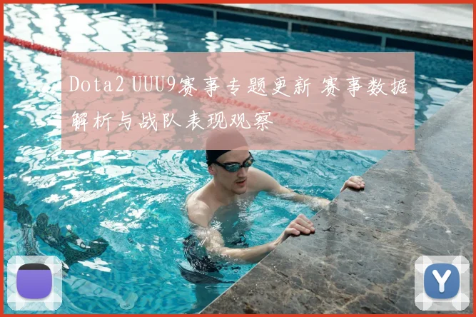 Dota2 UUU9赛事专题更新 赛事数据解析与战队表现观察