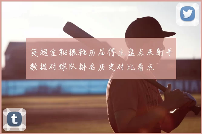 英超金靴银靴历届得主盘点及射手数据对球队排名历史对比看点