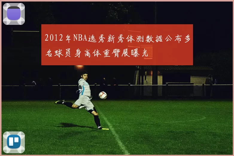 2012年NBA选秀新秀体测数据公布多名球员身高体重臂展曝光