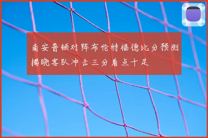南安普顿对阵布伦特福德比分预测揭晓客队冲击三分看点十足