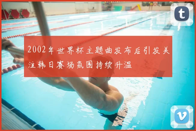 2002年世界杯主题曲发布后引发关注韩日赛场氛围持续升温