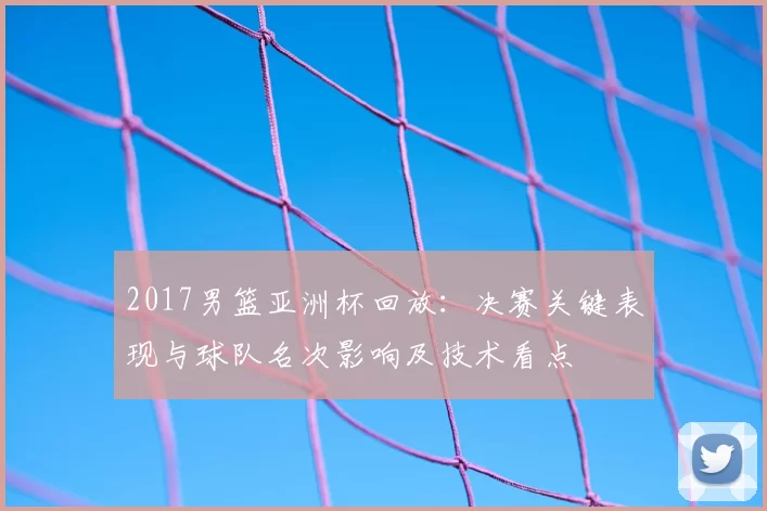 2017男篮亚洲杯回放:决赛关键表现与球队名次影响及技术看点