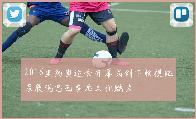 2016里约奥运会开幕式创下收视纪录展现巴西多元文化魅力