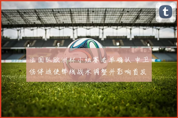 法国队欧洲杯小组赛名单确认 中卫伤停迫使锋线战术调整并影响首发