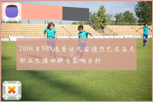 2006年NBA选秀状元安德烈巴尼亚尼职业生涯回顾与影响分析